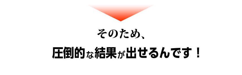 そのため、圧倒的な結果が出せるんです！